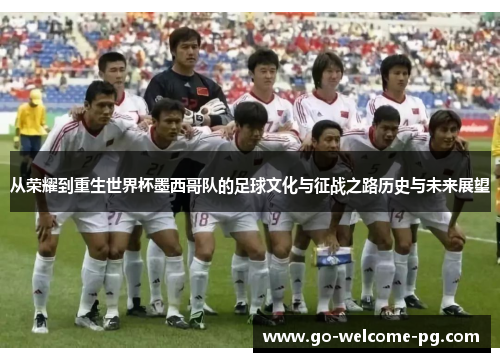 从荣耀到重生世界杯墨西哥队的足球文化与征战之路历史与未来展望 从荣耀到重生世界杯墨西哥队的足球文化与征战之路历史与未来展望