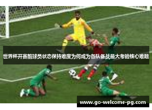 世界杯开赛前球员状态保持难度为何成为各队备战最大考验核心难题