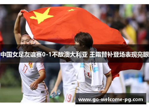 中国女足友谊赛0-1不敌澳大利亚 王霜替补登场表现亮眼 中国女足友谊赛0-1不敌澳大利亚 王霜替补登场表现亮眼