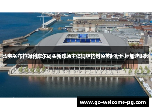 埃弗顿布拉姆利摩尔码头新球场主体钢结构封顶英超新地标加速崛起 埃弗顿布拉姆利摩尔码头新球场主体钢结构封顶英超新地标加速崛起