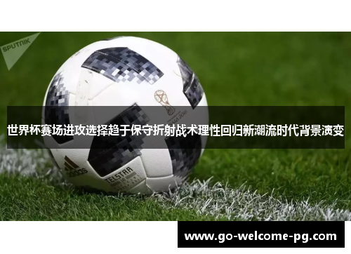 世界杯赛场进攻选择趋于保守折射战术理性回归新潮流时代背景演变