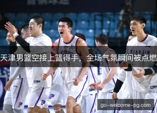 天津男篮空接上篮得手，全场气氛瞬间被点燃