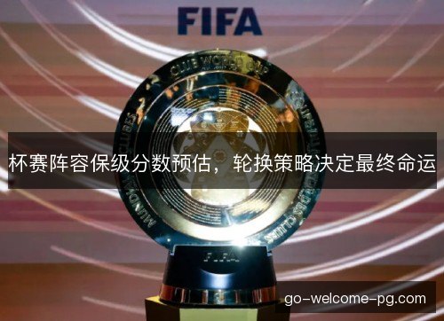 杯赛阵容保级分数预估，轮换策略决定最终命运